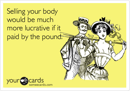 Selling your body 
would be much 
more lucrative if it
paid by the pound.