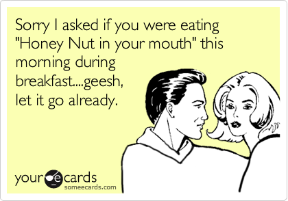 Sorry I asked if you were eating "Honey Nut in your mouth" this morning duringbreakfast....geesh,let it go already.