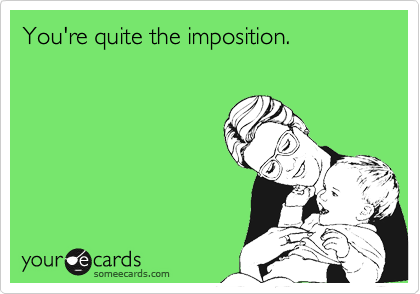 You're quite the imposition.