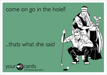 come on go in the hole!!




...thats what she said