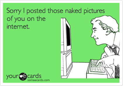 Sorry I posted those naked pictures of you on the
internet.