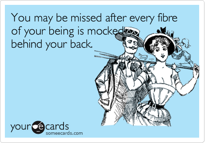 You may be missed after every fibre of your being is mocked
behind your back.