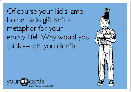 Of course your kid's lame
homemade gift isn't a
metaphor for your
empty life!  Why would you
think --- oh, you didn't?