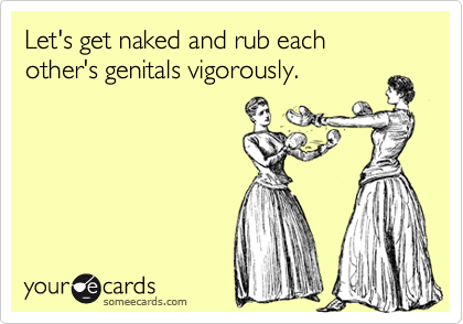 Let's get naked and rub each other's genitals vigorously.