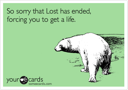 So sorry that Lost has ended, forcing you to get a life.