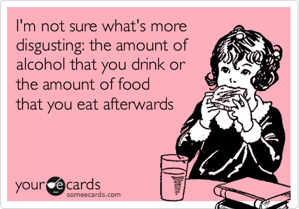 I'm not sure what's more
disgusting: the amount of
alcohol that you drink or
the amount of food
that you eat afterwards