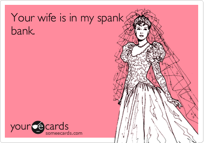 Your wife is in my spank
bank.