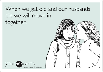 When we get old and our husbands die we will move in
together.