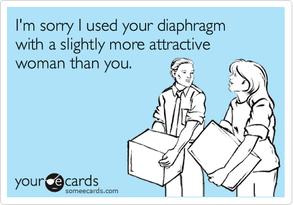 I'm sorry I used your diaphragm 
with a slightly more attractive woman than you.