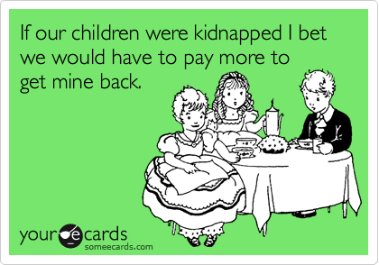 If our children were kidnapped I bet we would have to pay more to
get mine back. 
