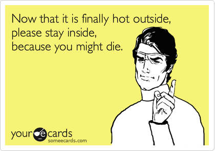 Now that it is finally hot outside, please stay inside,
because you might die.
