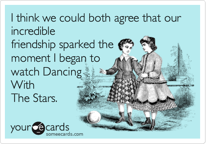 I think we could both agree that our incredible
friendship sparked the
moment I began to
watch Dancing  
With
The Stars.