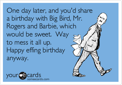 One day later, and you'd share
a birthday with Big Bird, Mr.
Rogers and Barbie, which
would be sweet.  Way
to mess it all up.
Happy effing birthday
anyway.