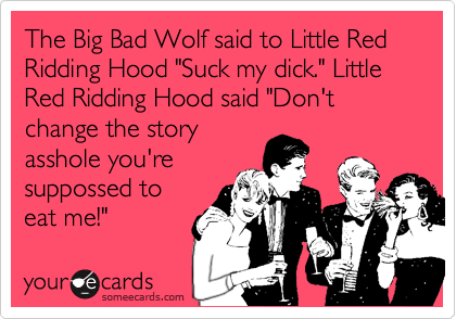 The Big Bad Wolf said to Little Red Ridding Hood "Suck my dick." Little Red Ridding Hood said "Don't change the story
asshole you're
suppossed to
eat me!"