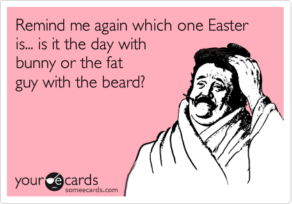 Remind me again which one Easter is... is it the day with
bunny or the fat
guy with the beard?