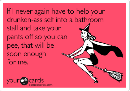 If I never again have to help your drunken-ass self into a bathroom stall and take your pants off so you can pee, that will be soon enough for me.