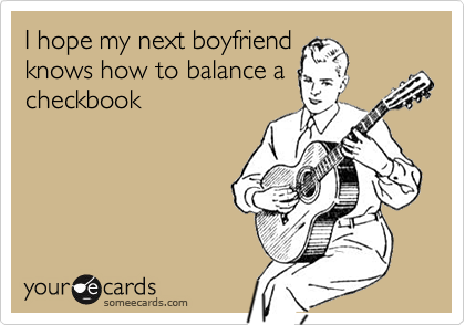 I hope my next boyfriend
knows how to balance a
checkbook