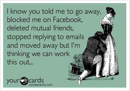 I know you told me to go away,
blocked me on Facebook,
deleted mutual friends,
stopped replying to emails
and moved away but I'm
thinking we can work
this out...