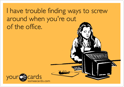 I have trouble finding ways to screw around when you're out
of the office.