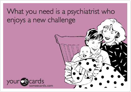 What you need is a psychiatrist who  enjoys a new challenge