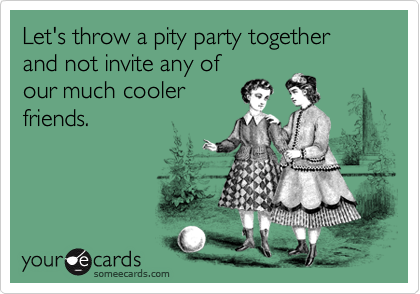Let's throw a pity party together and not invite any of
our much cooler
friends.