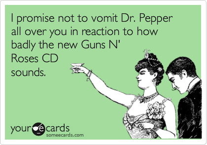 I promise not to vomit Dr. Pepper all over you in reaction to how badly the new Guns N'
Roses CD
sounds.
