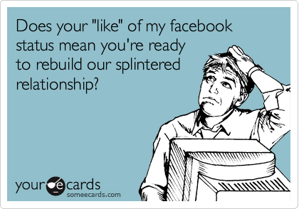 Does your "like" of my facebook status mean you're ready
to rebuild our splintered
relationship?