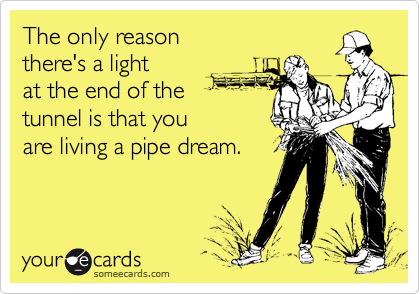 The only reason 
there's a light
at the end of the
tunnel is that you
are living a pipe dream.