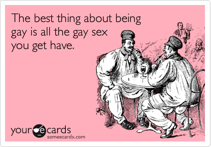 The best thing about being
gay is all the gay sex
you get have.