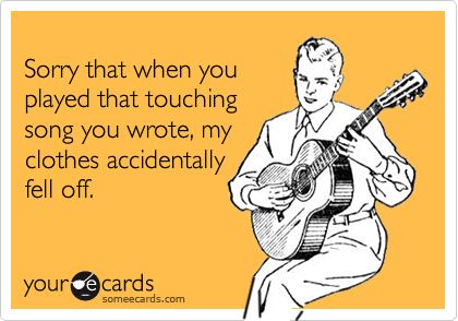 
Sorry that when you 
played that touching 
song you wrote, my
clothes accidentally
fell off.