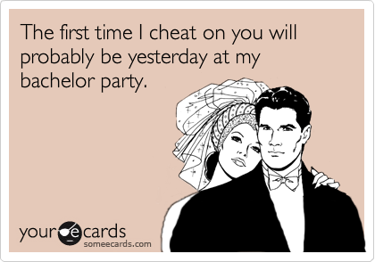 The first time I cheat on you will probably be yesterday at my bachelor party.
