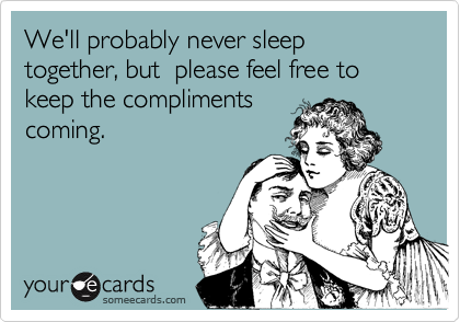 We'll probably never sleep together, but  please feel free to keep the compliments
coming.