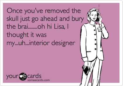 Once you've removed theskull just go ahead and burythe brai........oh hi Lisa, Ithought it wasmy...uh...interior designer