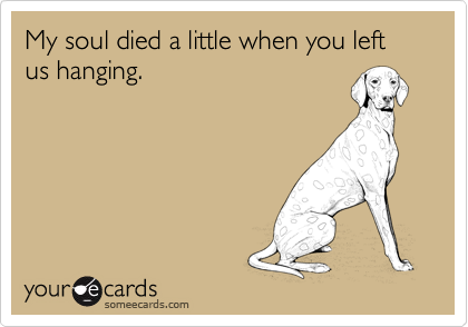My soul died a little when you left us hanging.