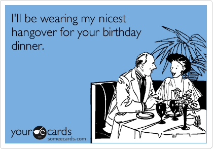 I'll be wearing my nicest
hangover for your birthday
dinner.