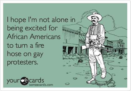  I hope I'm not alone inbeing excited forAfrican Americansto turn a firehose on gayprotesters.