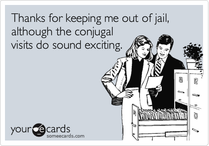 Thanks for keeping me out of jail, although the conjugalvisits do sound exciting.