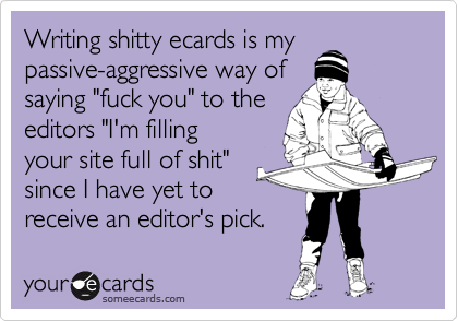 Writing shitty ecards is my
passive-aggressive way of
saying "fuck you" to the
editors "I'm filling
your site full of shit"
since I have yet to
receive an editor's pick.