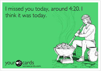 I missed you today, around 4:20. I think it was today. 