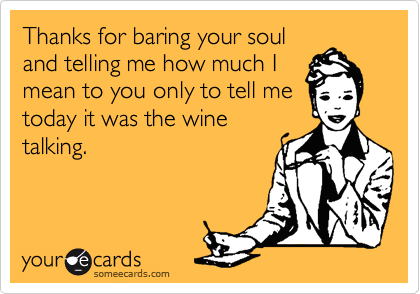 Thanks for baring your soul
and telling me how much I
mean to you only to tell me
today it was the wine
talking.