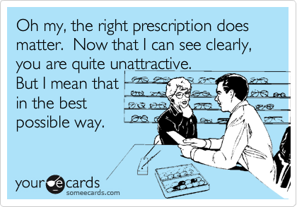 Oh my, the right prescription does matter.  Now that I can see clearly, you are quite unattractive. 
But I mean that
in the best
possible way.