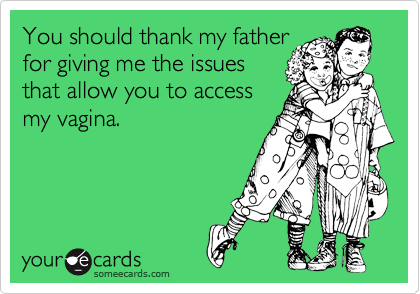 You should thank my father
for giving me the issues
that allow you to access
my vagina. 