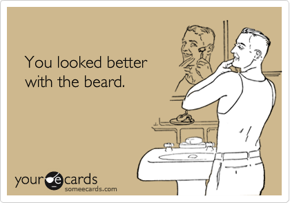   You looked better  with the beard.