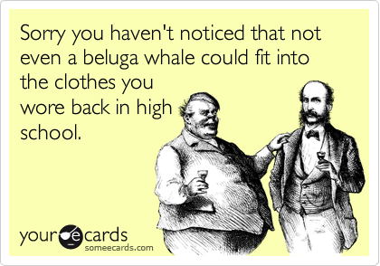 Sorry you haven't noticed that not even a beluga whale could fit into the clothes you
wore back in high
school.