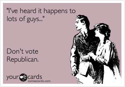 "I've heard it happens to
lots of guys..."



Don't vote 
Republican.  