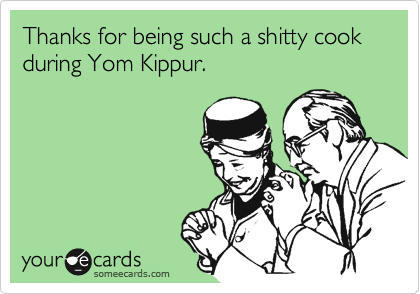 Thanks for being such a shitty cook during Yom Kippur.