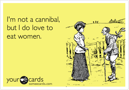 
I'm not a cannibal, 
but I do love to 
eat women.