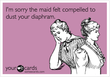 I'm sorry the maid felt compelled to dust your diaphram.