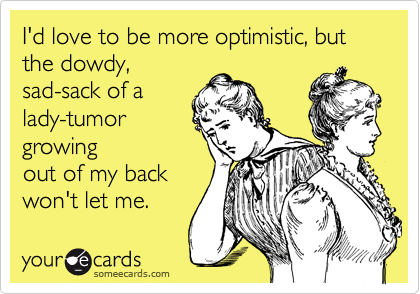 I'd love to be more optimistic, but the dowdy,
sad-sack of a
lady-tumor
growing
out of my back 
won't let me.