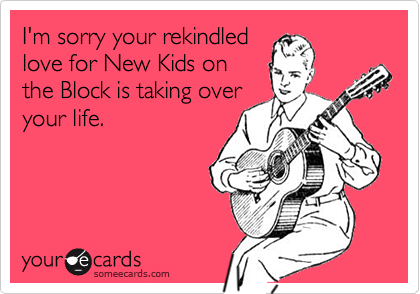 I'm sorry your rekindledlove for New Kids onthe Block is taking overyour life.